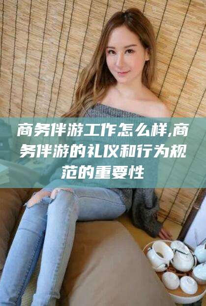 齐河商务伴游工作怎么样,商务伴游的礼仪和行为规范的重要性