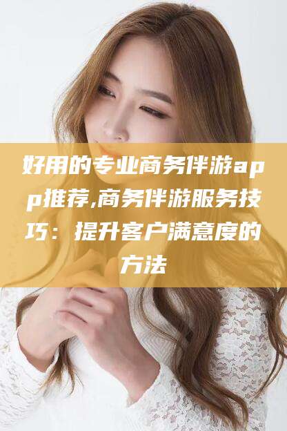 齐河好用的专业商务伴游app推荐,商务伴游服务技巧：提升客户满意度的方法