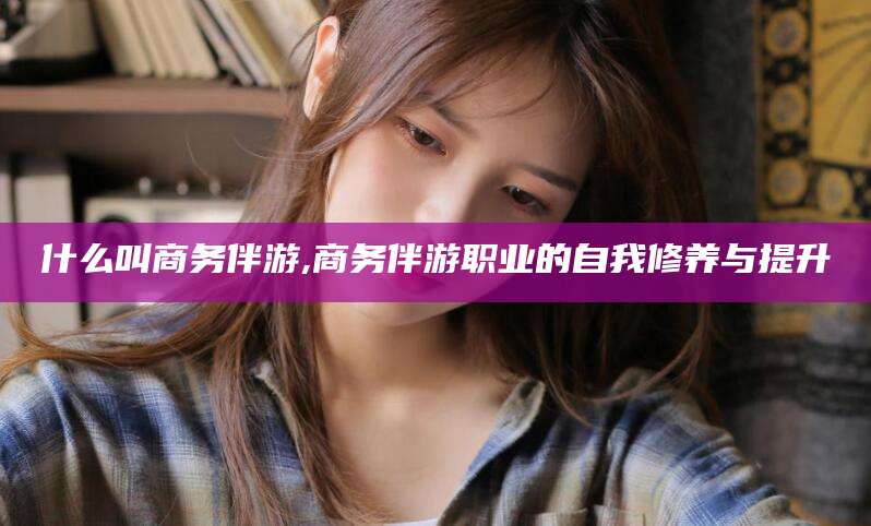 齐河什么叫商务伴游,商务伴游职业的自我修养与提升