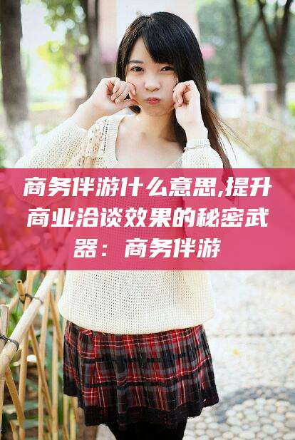 齐河商务伴游什么意思,提升商业洽谈效果的秘密武器：商务伴游