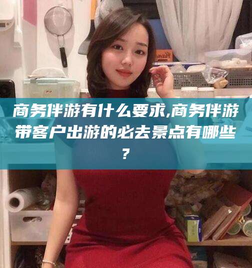 齐河商务伴游有什么要求,商务伴游带客户出游的必去景点有哪些?