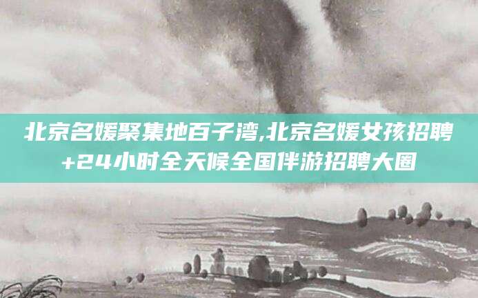 齐河北京名媛聚集地百子湾,北京名媛女孩招聘+24小时全天候全国伴游招聘大圈