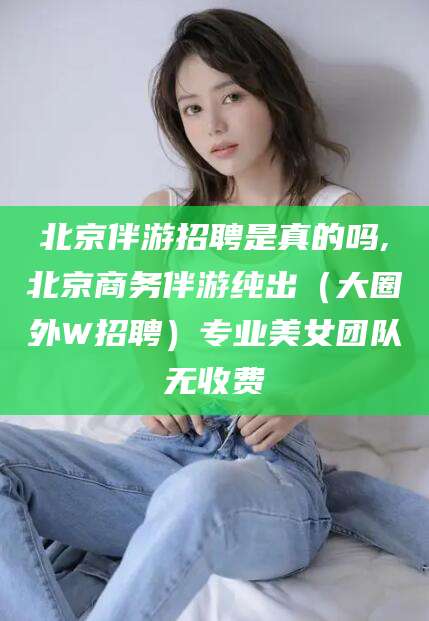 齐河北京伴游招聘是真的吗,北京商务伴游纯出（大圈外W招聘）专业美女团队无收费