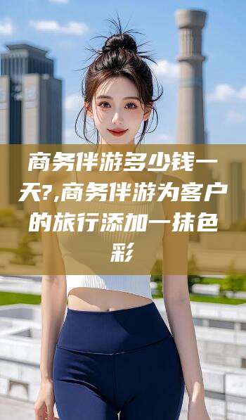 齐河商务伴游多少钱一天?,商务伴游为客户的旅行添加一抹色彩