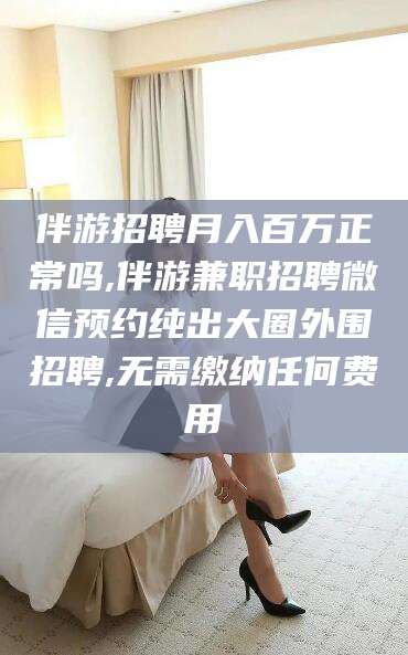 齐河伴游招聘月入百万正常吗,伴游兼职招聘微信预约纯出大圈外围招聘,无需缴纳任何费用