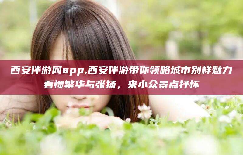 齐河西安伴游网app,西安伴游带你领略城市别样魅力看惯繁华与张扬，来小众景点抒怀