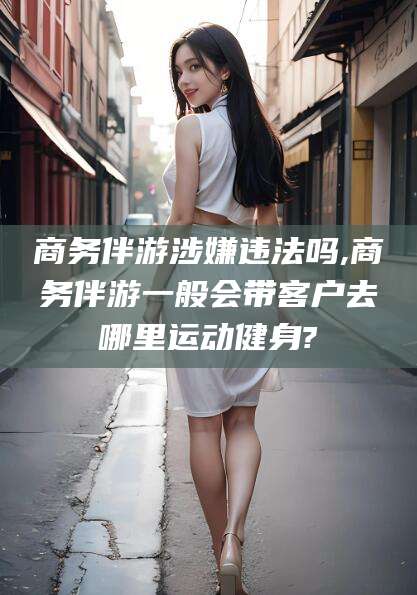 齐河商务伴游涉嫌违法吗,商务伴游一般会带客户去哪里运动健身?