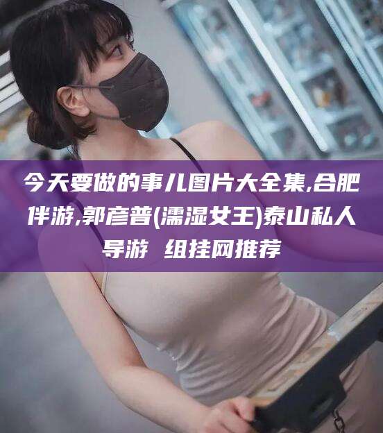 齐河今天要做的事儿图片大全集,合肥伴游,郭彦普(濡湿女王)泰山私人导游 组挂网推荐