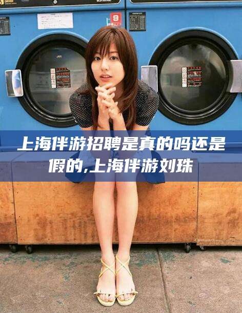 齐河上海伴游招聘是真的吗还是假的,上海伴游刘珠