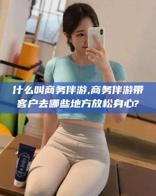 齐河什么叫商务伴游,商务伴游带客户去哪些地方放松身心?