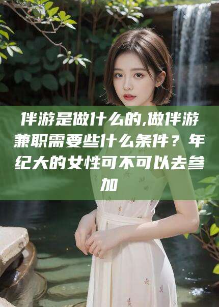 齐河伴游是做什么的,做伴游兼职需要些什么条件？年纪大的女性可不可以去参加
