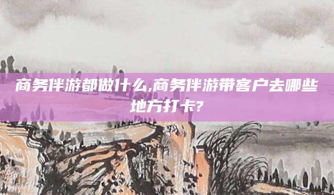 齐河商务伴游都做什么,商务伴游带客户去哪些地方打卡?