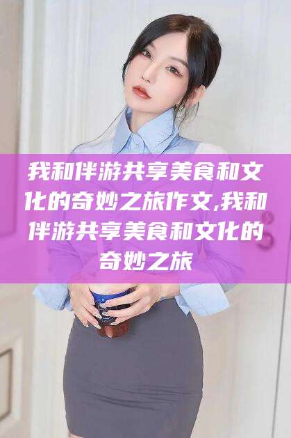 齐河我和伴游共享美食和文化的奇妙之旅作文,我和伴游共享美食和文化的奇妙之旅