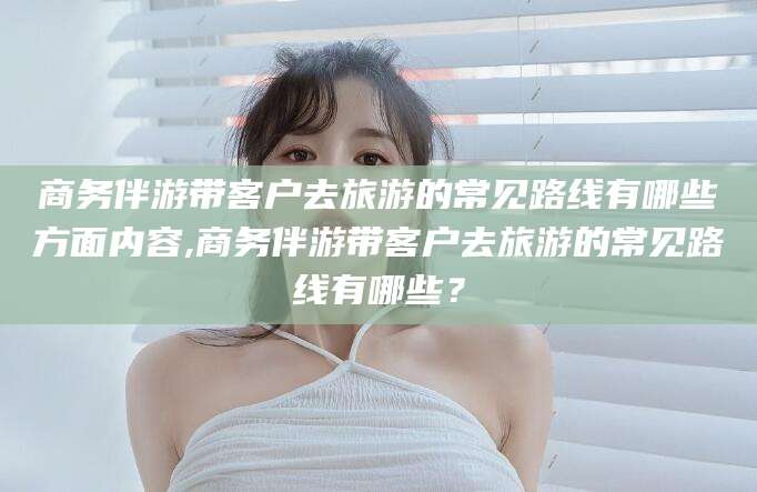齐河商务伴游带客户去旅游的常见路线有哪些方面内容,商务伴游带客户去旅游的常见路线有哪些？