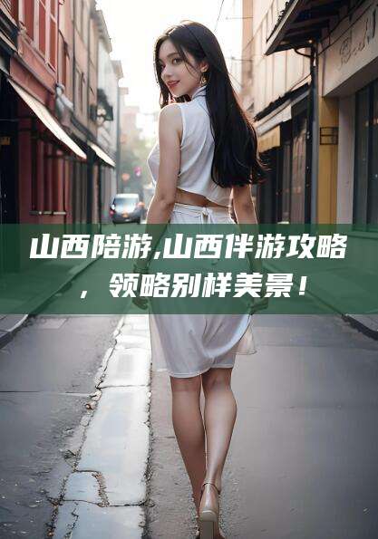 齐河山西陪游,山西伴游攻略，领略别样美景！