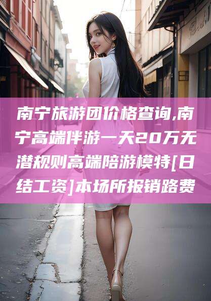齐河南宁旅游团价格查询,南宁高端伴游一天20万无潜规则高端陪游模特[日结工资]本场所报销路费