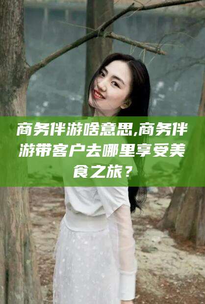 齐河商务伴游啥意思,商务伴游带客户去哪里享受美食之旅？