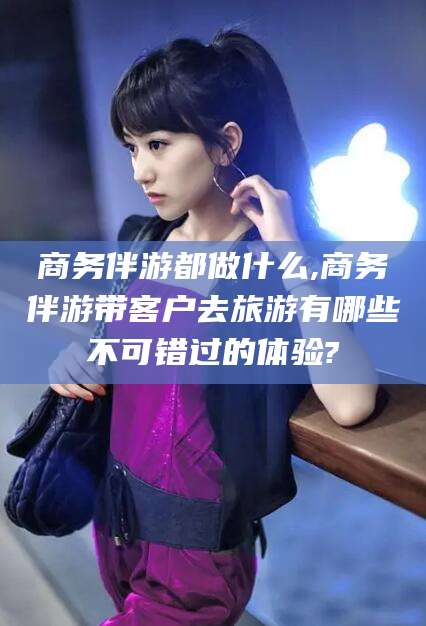 齐河商务伴游都做什么,商务伴游带客户去旅游有哪些不可错过的体验?