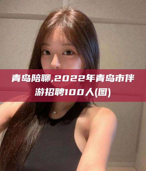 齐河青岛陪聊,2022年青岛市伴游招聘100人(图)