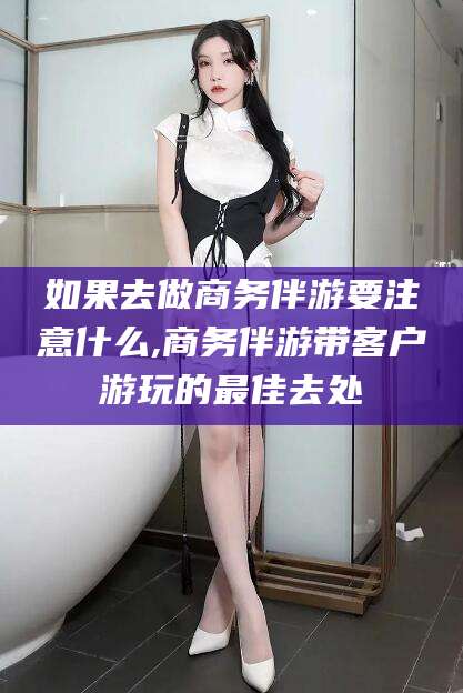 齐河如果去做商务伴游要注意什么,商务伴游带客户游玩的最佳去处