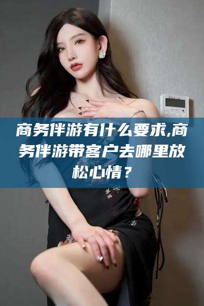 齐河商务伴游有什么要求,商务伴游带客户去哪里放松心情？