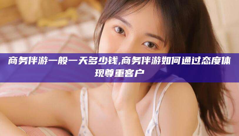 齐河商务伴游一般一天多少钱,商务伴游如何通过态度体现尊重客户