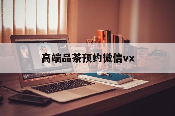 齐河关于高端品茶预约微信vx的信息